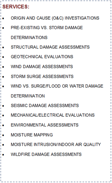 Text Box: SERVICES:ORIGIN AND CAUSE (O&C) INVESTIGATIONSPRE-EXISTING VS. STORM DAMAGE DETERMINATIONSSTRUCTURAL DAMAGE ASSESSMENTSGEOTECHNICAL EVALUATIONSWIND DAMAGE ASSESSMENTSSTORM SURGE ASSESSMENTSWIND VS. SURGE/FLOOD OR WATER DAMAGE 
DETERMINATIONSEISMIC DAMAGE ASSESSMENTSMECHANICAL/ELECTRICAL EVALUATIONSENVIRONMENTAL ASSESSMENTSMOISTURE MAPPINGMOISTURE INTRUSION/INDOOR AIR QUALITYWILDFIRE DAMAGE ASSESSMENTS